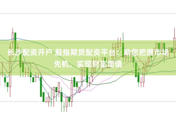 长沙配资开户 股指期货配资平台：助您把握市场先机，实现财富增值