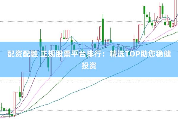 配资配融 正规股票平台排行：精选TOP助您稳健投资