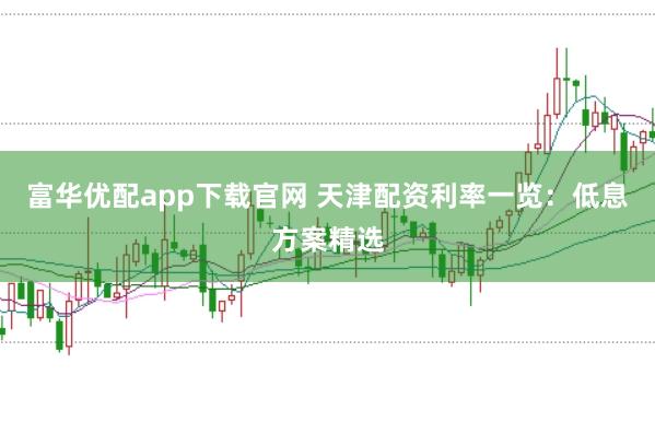 富华优配app下载官网 天津配资利率一览：低息方案精选