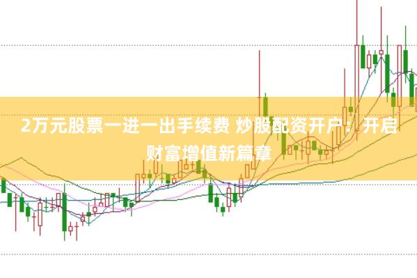 2万元股票一进一出手续费 炒股配资开户：开启财富增值新篇章