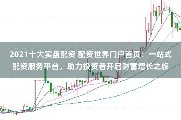 2021十大实盘配资 配资世界门户首页：一站式配资服务平台，助力投资者开启财富增长之旅
