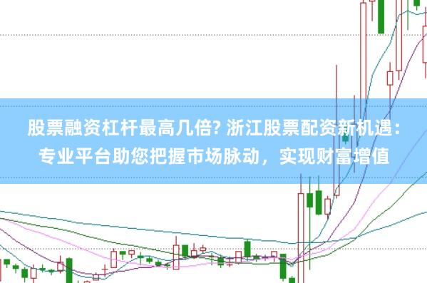 股票融资杠杆最高几倍? 浙江股票配资新机遇：专业平台助您把握市场脉动，实现财富增值