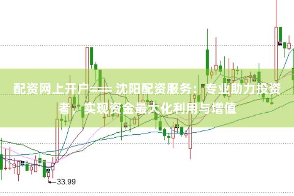 配资网上开户=== 沈阳配资服务：专业助力投资者，实现资金最大化利用与增值