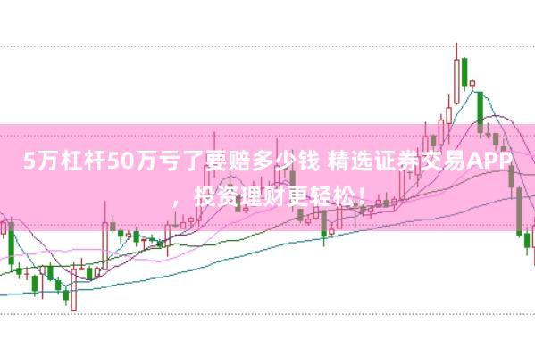 5万杠杆50万亏了要赔多少钱 精选证券交易APP，投资理财更轻松！