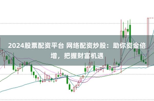 2024股票配资平台 网络配资炒股：助你资金倍增，把握财富机遇