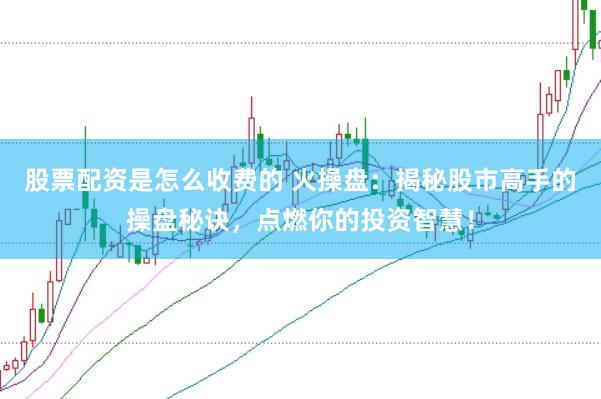 股票配资是怎么收费的 火操盘：揭秘股市高手的操盘秘诀，点燃你的投资智慧！