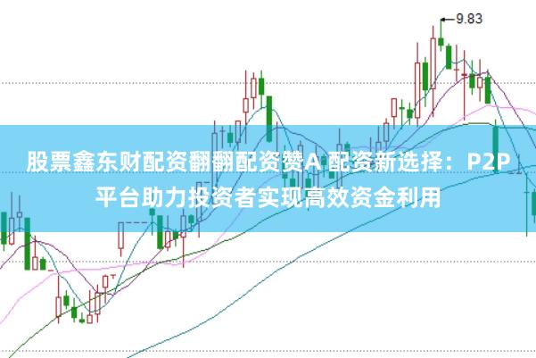 股票鑫东财配资翻翻配资赞A 配资新选择：P2P平台助力投资者实现高效资金利用