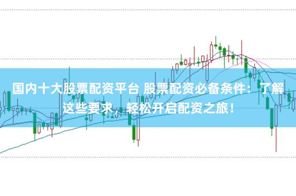 国内十大股票配资平台 股票配资必备条件：了解这些要求，轻松开启配资之旅！